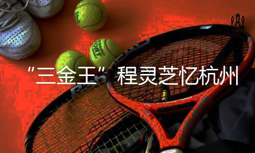 “三金王”程靈芝憶杭州亞運會經(jīng)歷：全力以赴 執(zhí)著熱愛