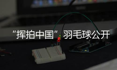“揮拍中國”羽毛球公開賽三城聯(lián)動(dòng) 為全民健身再添熱度
