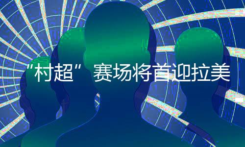 “村超”賽場將首迎拉美及加勒比地區(qū)駐華外交官聯(lián)隊(duì)