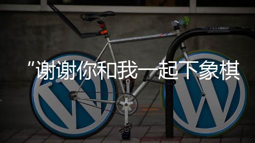“謝謝你和我一起下象棋”——成都全球象棋雙人賽弈出友誼花