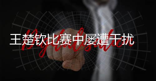 王楚欽比賽中屢遭干擾 ?？诎l(fā)布提示倡導(dǎo)文明觀賽