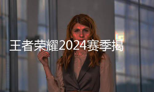 王者榮耀2024賽季揭幕 選手、戰(zhàn)隊(duì)、賽制齊應(yīng)“新”元素