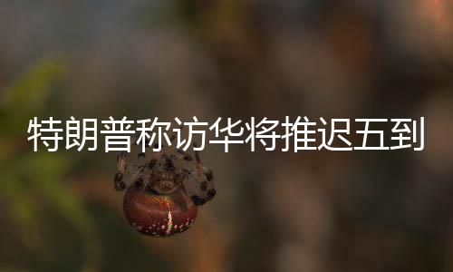 特朗普稱訪華將推遲五到六周，中方回應(yīng)