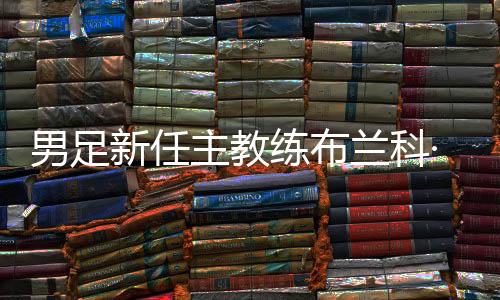 男足新任主教練布蘭科·伊萬科維奇出席媒體見面會(huì)