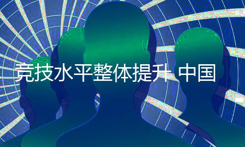 競(jìng)技水平整體提升 中國(guó)代表團(tuán)高質(zhì)量完成參賽任務(wù)