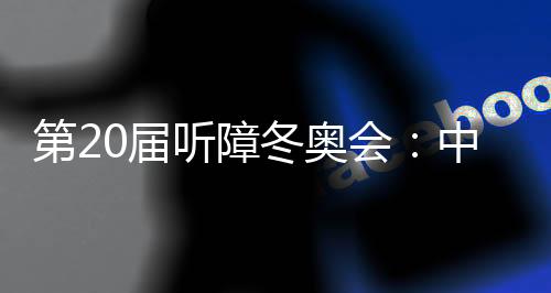 第20屆聽障冬奧會：中國體育代表團領(lǐng)跑獎牌榜