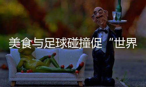 美食與足球碰撞促“世界美味共分享” “鍋圈世界杯”在京舉行