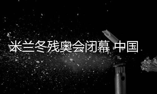 米蘭冬殘奧會閉幕 中國體育代表團雙榜第一