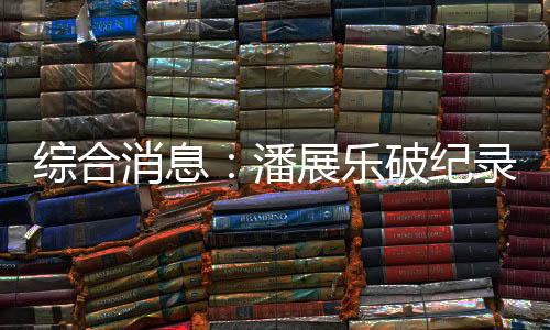 綜合消息：潘展樂破紀(jì)錄奪冠 中國日收3金躍居金牌榜首位