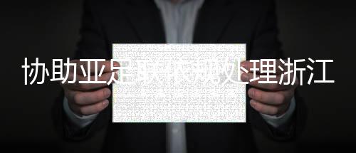 協(xié)助亞足聯(lián)依規(guī)處理浙江與泰國(guó)武里南的亞冠賽后沖突