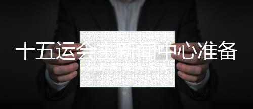 十五運(yùn)會(huì)主新聞中心準(zhǔn)備就緒 召開(kāi)首場(chǎng)新聞發(fā)布會(huì)