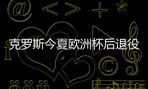克羅斯今夏歐洲杯后退役 巔峰狀態(tài)下結(jié)束職業(yè)生涯
