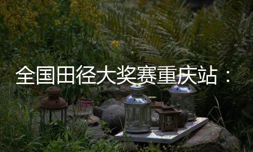 全國田徑大獎賽重慶站：夏思凝一天兩刷個人最佳