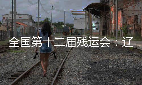 全國第十二屆殘運(yùn)會(huì)：遼寧運(yùn)動(dòng)員用拼搏收獲佳績