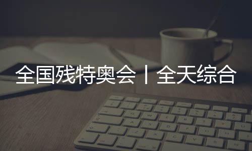 全國殘?zhí)貖W會丨全天綜合：追夢未止，出彩不停