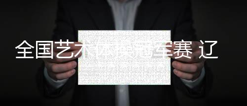 全國藝術(shù)體操冠軍賽 遼寧隊收獲集體全能金牌