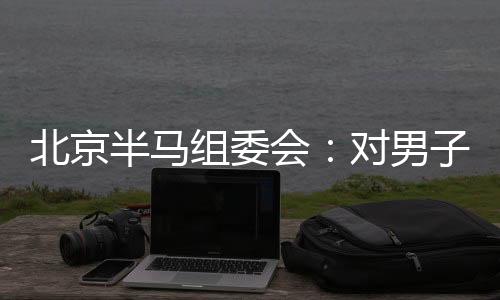 北京半馬組委會(huì)：對(duì)男子組比賽結(jié)果問題已成立專項(xiàng)調(diào)查組