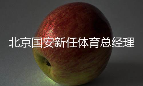 北京國(guó)安新任體育總經(jīng)理和一線隊(duì)主教練亮相工體