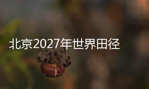 北京2027年世界田徑錦標(biāo)賽前期規(guī)劃實(shí)地考察會(huì)議在京召開