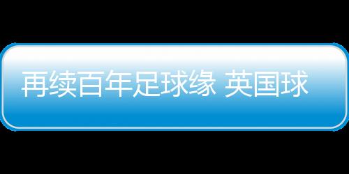 再續(xù)百年足球緣 英國球隊到訪佛山三水上演友誼賽