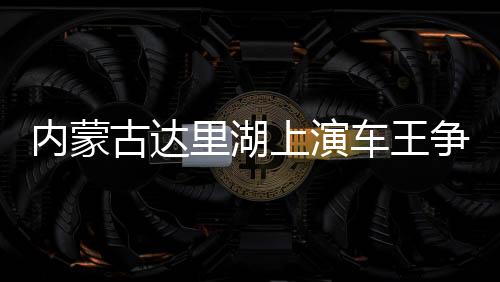內(nèi)蒙古達里湖上演車王爭霸 數(shù)百輛越野車冰面畫“龍”