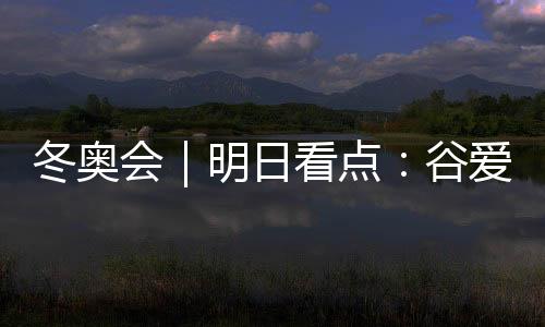 冬奧會｜明日看點：谷愛凌攜手隊友沖擊中國軍團首金