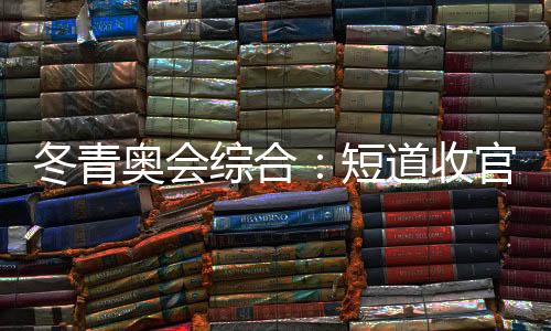 冬青奧會(huì)綜合：短道收官 中國(guó)小將團(tuán)結(jié)奪金