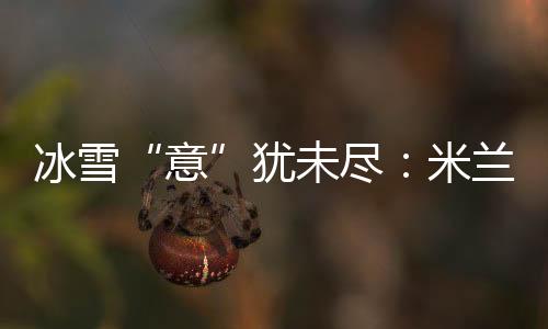 冰雪“意”猶未盡：米蘭冬奧會上中國軍團(tuán)的“名場面”