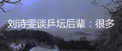 劉詩雯談乒壇后輩：很多年輕隊員展示出不俗實力