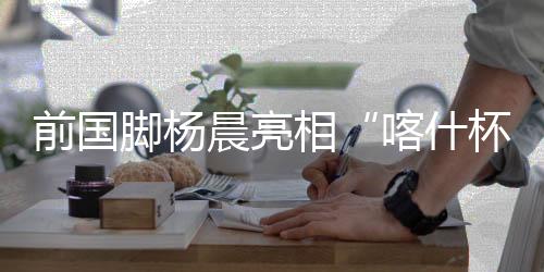 前國(guó)腳楊晨亮相“喀什杯” 寄語(yǔ)新疆青少年勇敢追夢(mèng)