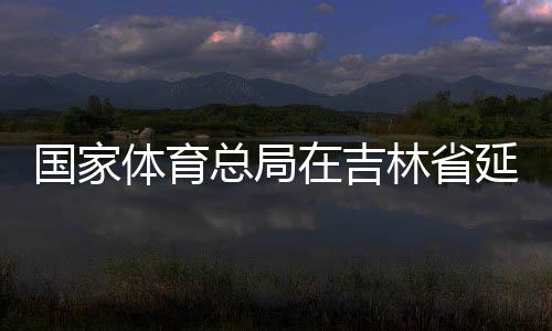 國家體育總局在吉林省延邊市設(shè)立足球青訓(xùn)中心