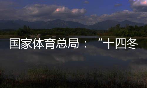國(guó)家體育總局：“十四冬”展現(xiàn)中國(guó)冬季項(xiàng)目發(fā)展新面貌