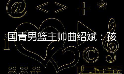 國青男籃主帥曲紹斌：孩子們頂住壓力完成了任務(wù)