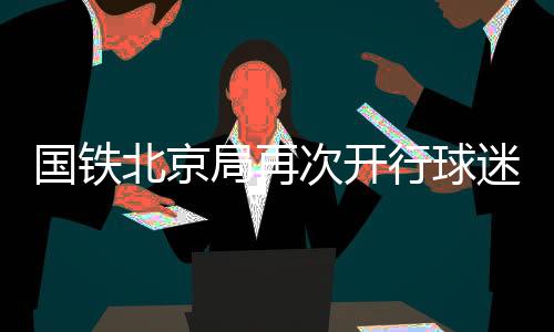 國鐵北京局再次開行球迷列車助力北京國安球迷赴南京觀賽