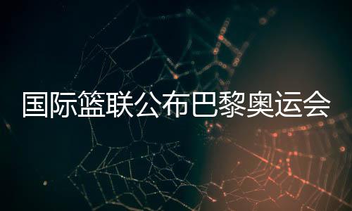 國際籃聯(lián)公布巴黎奧運會三人籃球資格賽主辦城市