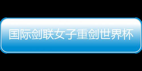 國(guó)際劍聯(lián)女子重劍世界杯南京“亮劍” 中國(guó)隊(duì)力爭(zhēng)奧運(yùn)資格