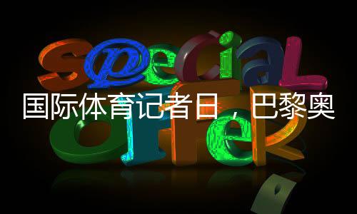 國際體育記者日，巴黎奧運會中國記者壯行儀式舉行