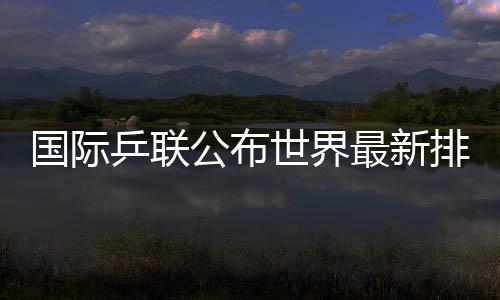 國(guó)際乒聯(lián)公布世界最新排名國(guó)乒占據(jù)四項(xiàng)世界第一