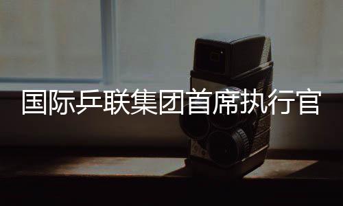 國(guó)際乒聯(lián)集團(tuán)首席執(zhí)行官：WTT大滿貫賽是屬于球員和球迷的盛會(huì)