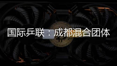 國際乒聯(lián):成都混合團體世界杯開啟了乒乓球“新紀元”