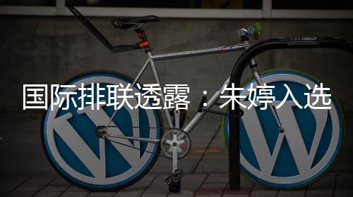 國(guó)際排聯(lián)透露：朱婷入選中國(guó)女排世聯(lián)賽23人名單