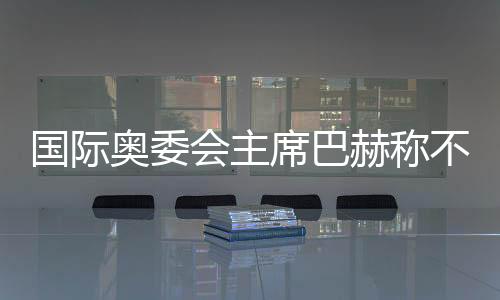 國際奧委會(huì)主席巴赫稱不再連任 新主席將于明年6月接任