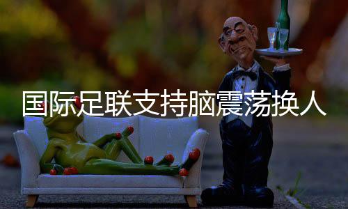 國(guó)際足聯(lián)支持腦震蕩換人正式納入比賽規(guī)則