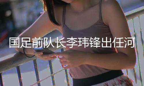 國(guó)足前隊(duì)長(zhǎng)李瑋鋒出任河南足球俱樂(lè)部副總經(jīng)理