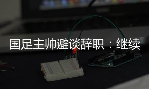 國(guó)足主帥避談辭職：繼續(xù)朝著晉級(jí)下一階段努力
