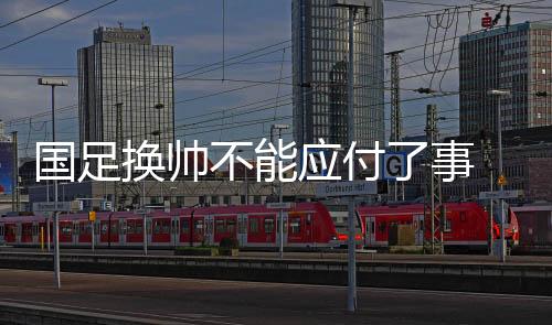 國足換帥不能應(yīng)付了事 亞洲杯上一些“弱旅”的進(jìn)步可供參考