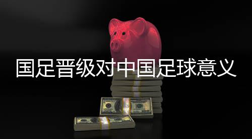 國(guó)足晉級(jí)對(duì)中國(guó)足球意義重大 珍惜與亞洲強(qiáng)隊(duì)交手機(jī)會(huì)