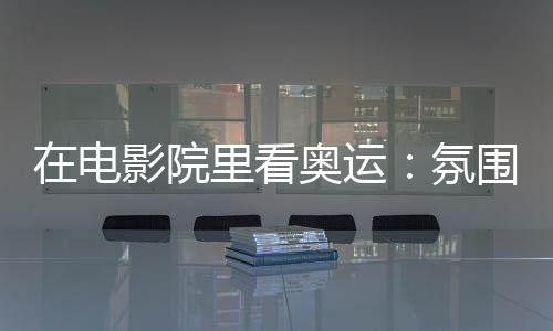 在電影院里看奧運(yùn):氛圍感滿分 解鎖體育消費新場景