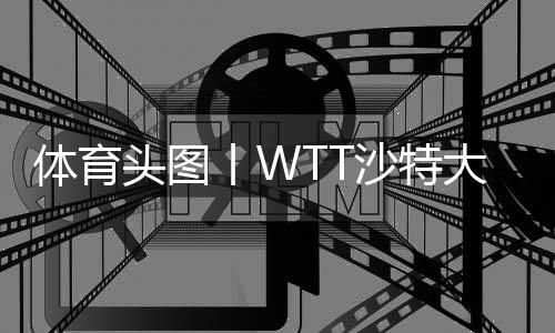 體育頭圖丨WTT沙特大滿貫:陳夢(mèng)/王曼昱女雙奪冠