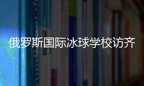 俄羅斯國際冰球?qū)W校訪齊齊哈爾將陸續(xù)開展多項國際合作